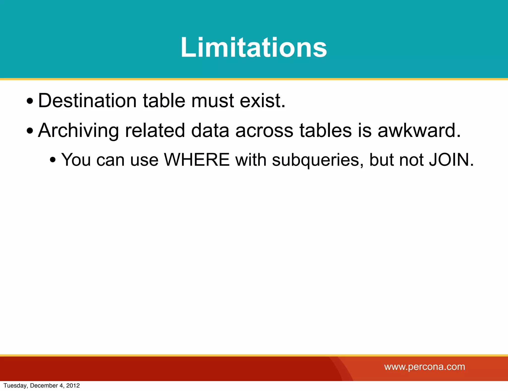Limitations
       • Destination table must exist.
       • Archiving related data across tables is awkward.
              • You can use WHERE with subqueries, but not JOIN.




                                                     www.percona.com
Tuesday, December 4, 2012
 