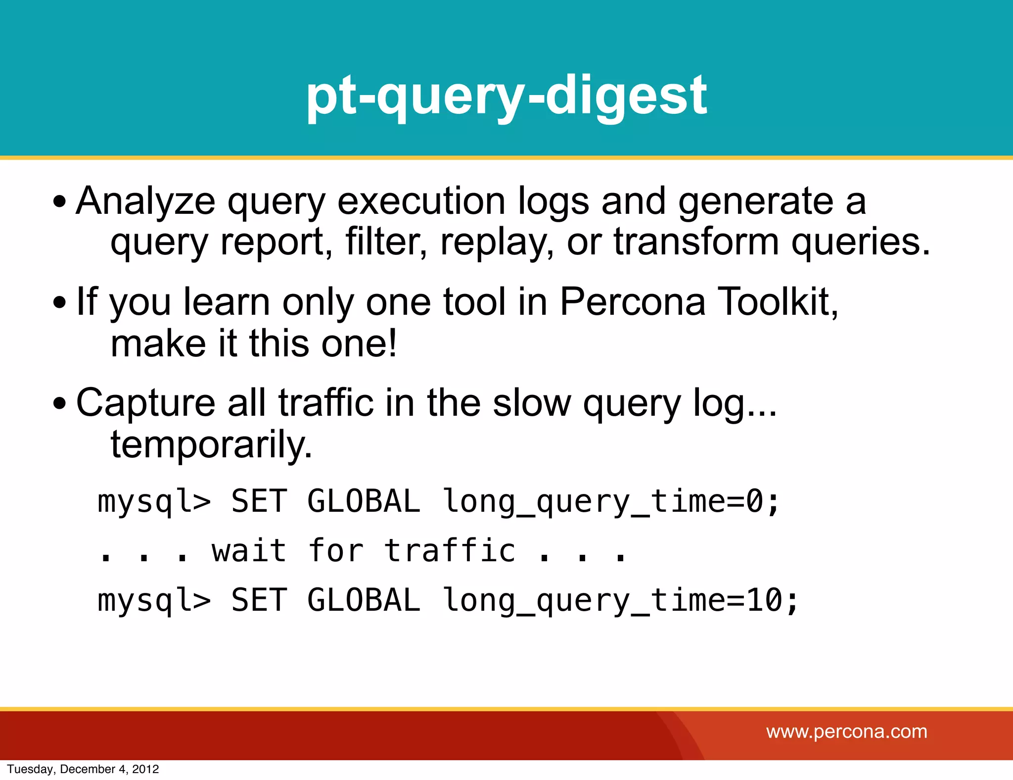 pt-query-digest
       • Analyze query execution logs and generate a
                query report, filter, replay, or transform queries.
       • If you learn only one tool in Percona Toolkit,
          make it this one!
       • Capture all traffic in the slow query log...
          temporarily.
              mysql> SET GLOBAL long_query_time=0;
              . . . wait for traffic . . .
              mysql> SET GLOBAL long_query_time=10;



                                                        www.percona.com
Tuesday, December 4, 2012
 