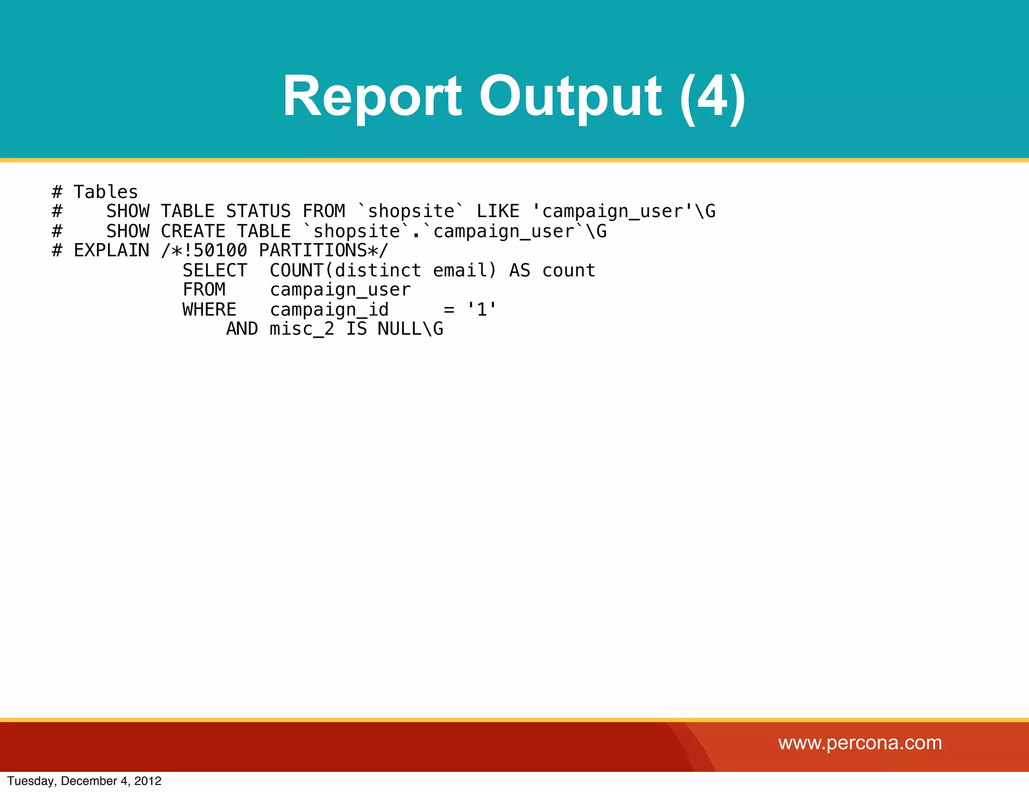 Report Output (4)
       # Tables
       #    SHOW TABLE STATUS FROM `shopsite` LIKE 'campaign_user'G
       #    SHOW CREATE TABLE `shopsite`.`campaign_user`G
       # EXPLAIN /*!50100 PARTITIONS*/
                   SELECT COUNT(distinct email) AS count
                   FROM     campaign_user
                   WHERE    campaign_id      = '1'
                        AND misc_2 IS NULLG




                                                                       www.percona.com
Tuesday, December 4, 2012
 