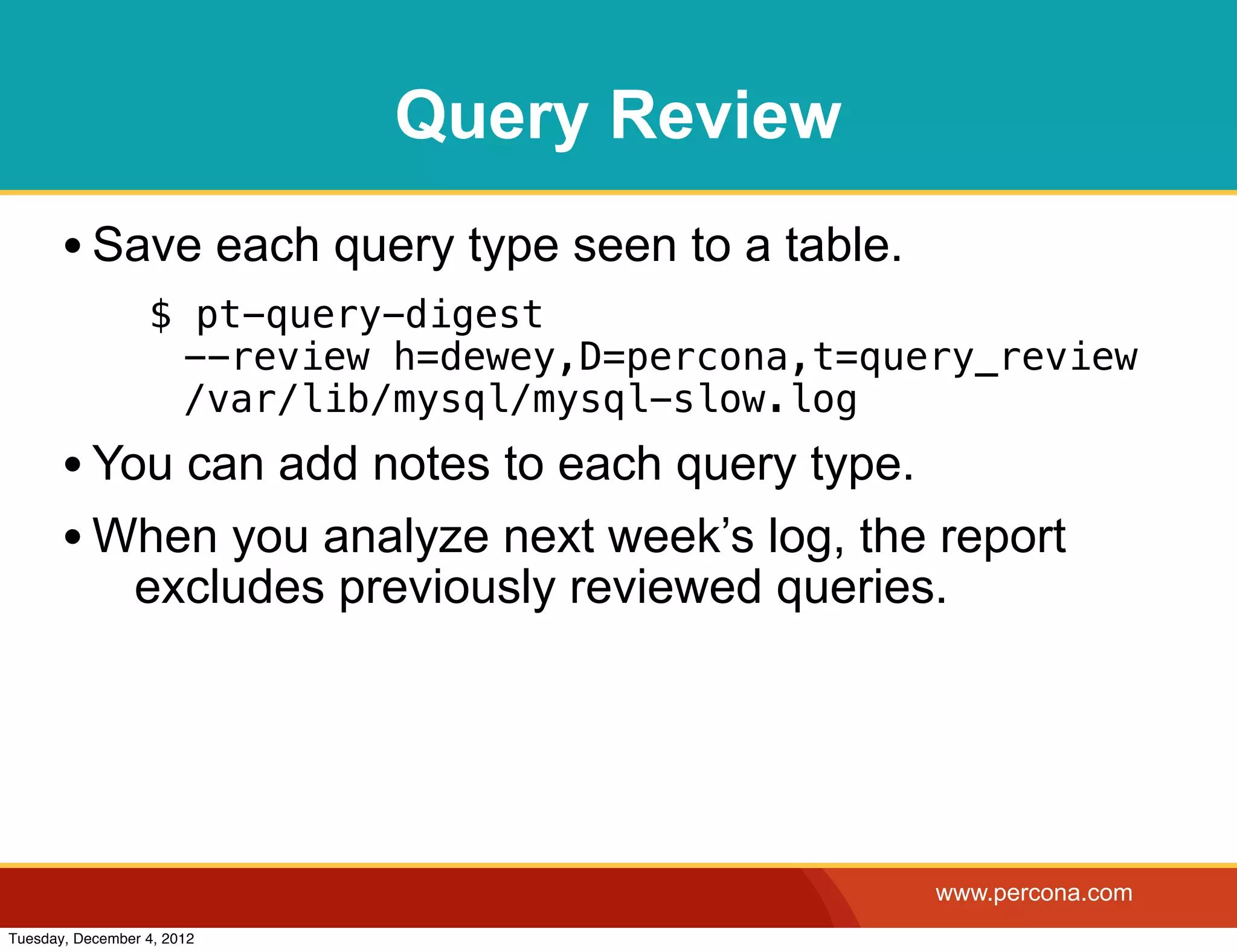 Query Review
       • Save each query type seen to a table.
                  $ pt-query-digest
                   --review h=dewey,D=percona,t=query_review
                   /var/lib/mysql/mysql-slow.log
       • You can add notes to each query type.
       • When you analyze next week’s log, the report
                excludes previously reviewed queries.




                                                    www.percona.com
Tuesday, December 4, 2012
 