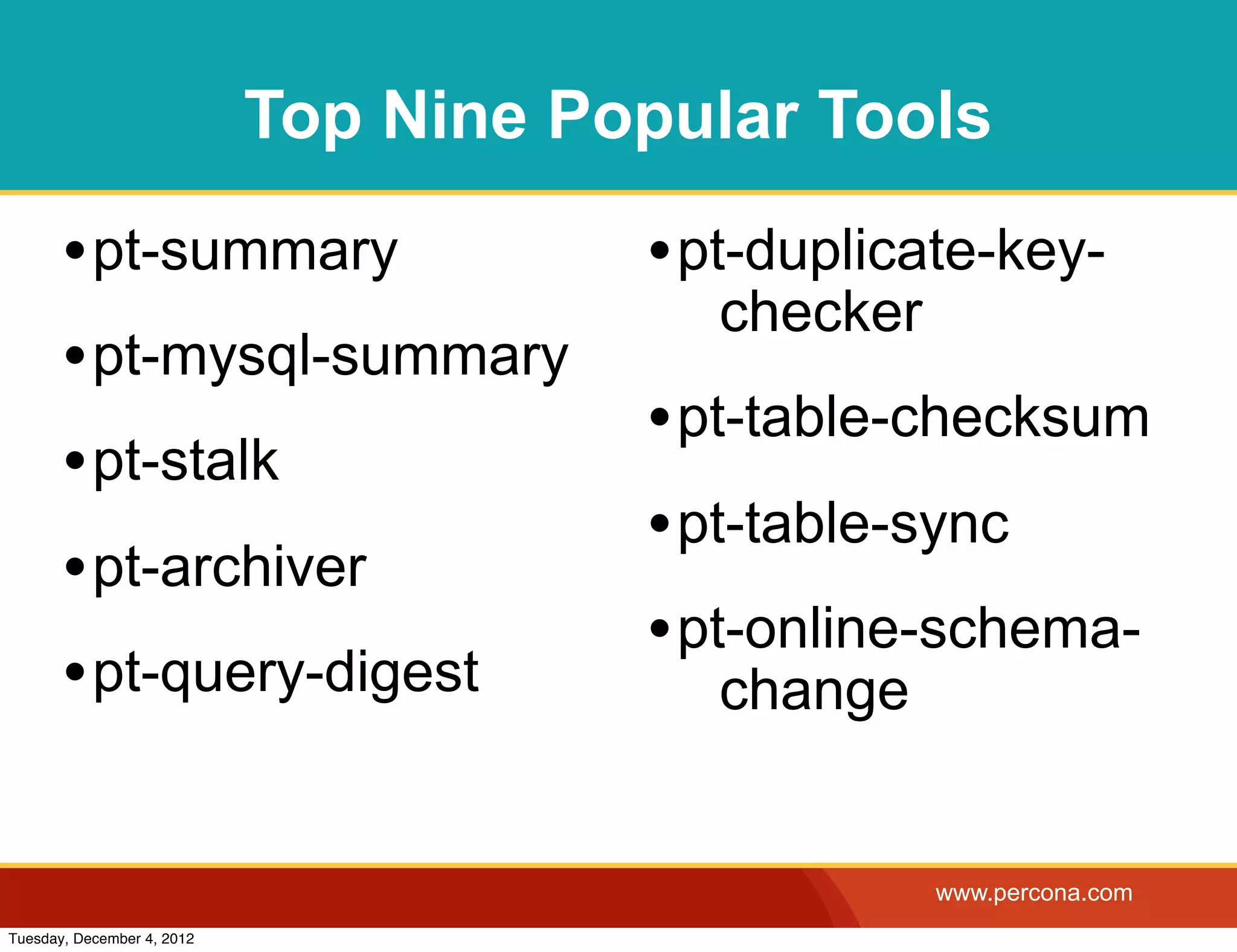 Top Nine Popular Tools

       • pt-summary                    • pt-duplicate-key-
                                          checker
       • pt-mysql-summary
                                       • pt-table-checksum
       • pt-stalk
                                       • pt-table-sync
       • pt-archiver
                                       • pt-online-schema-
       • pt-query-digest                  change


                                                    www.percona.com
Tuesday, December 4, 2012
 