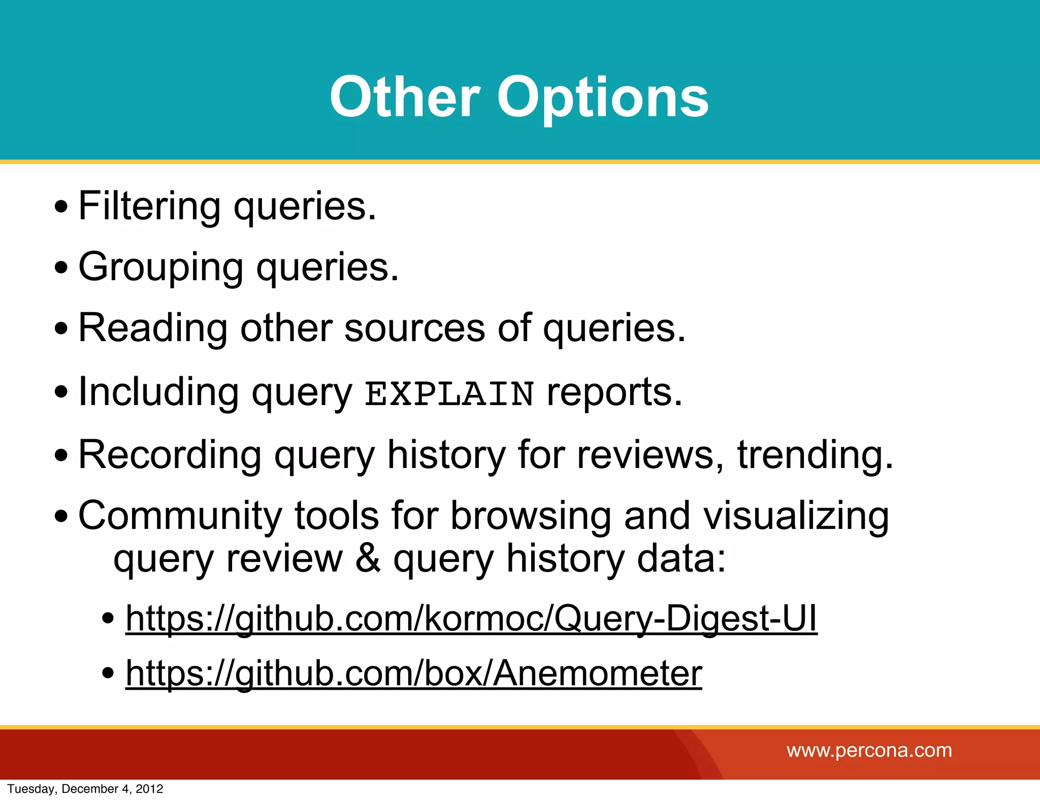Other Options
       • Filtering queries.
       • Grouping queries.
       • Reading other sources of queries.
       • Including query EXPLAIN reports.
       • Recording query history for reviews, trending.
       • Community tools for browsing and visualizing
                query review & query history data:
              • https://github.com/kormoc/Query-Digest-UI
              • https://github.com/box/Anemometer
                                                       www.percona.com
Tuesday, December 4, 2012
 