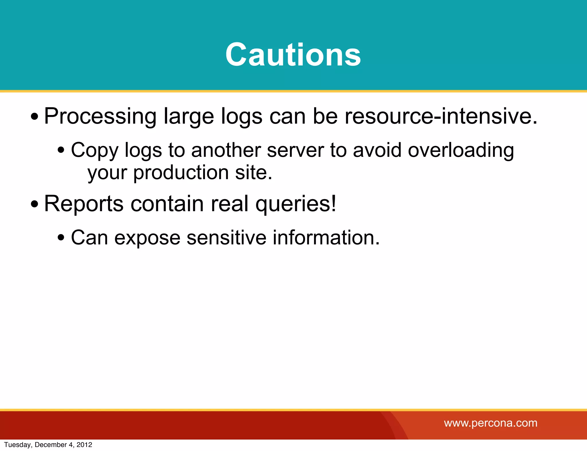 Cautions
       • Processing large logs can be resource-intensive.
              • Copy logs to another server to avoid overloading
                       your production site.
       • Reports contain real queries!
              • Can expose sensitive information.




                                                        www.percona.com
Tuesday, December 4, 2012
 
