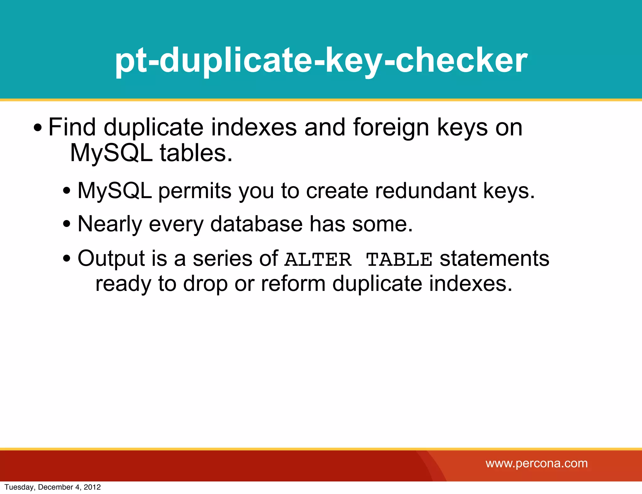 pt-duplicate-key-checker
       • Find duplicate indexes and foreign keys on
                MySQL tables.
              • MySQL permits you to create redundant keys.
              • Nearly every database has some.
              • Output is a series of ALTER TABLE statements
                       ready to drop or reform duplicate indexes.




                                                              www.percona.com
Tuesday, December 4, 2012
 