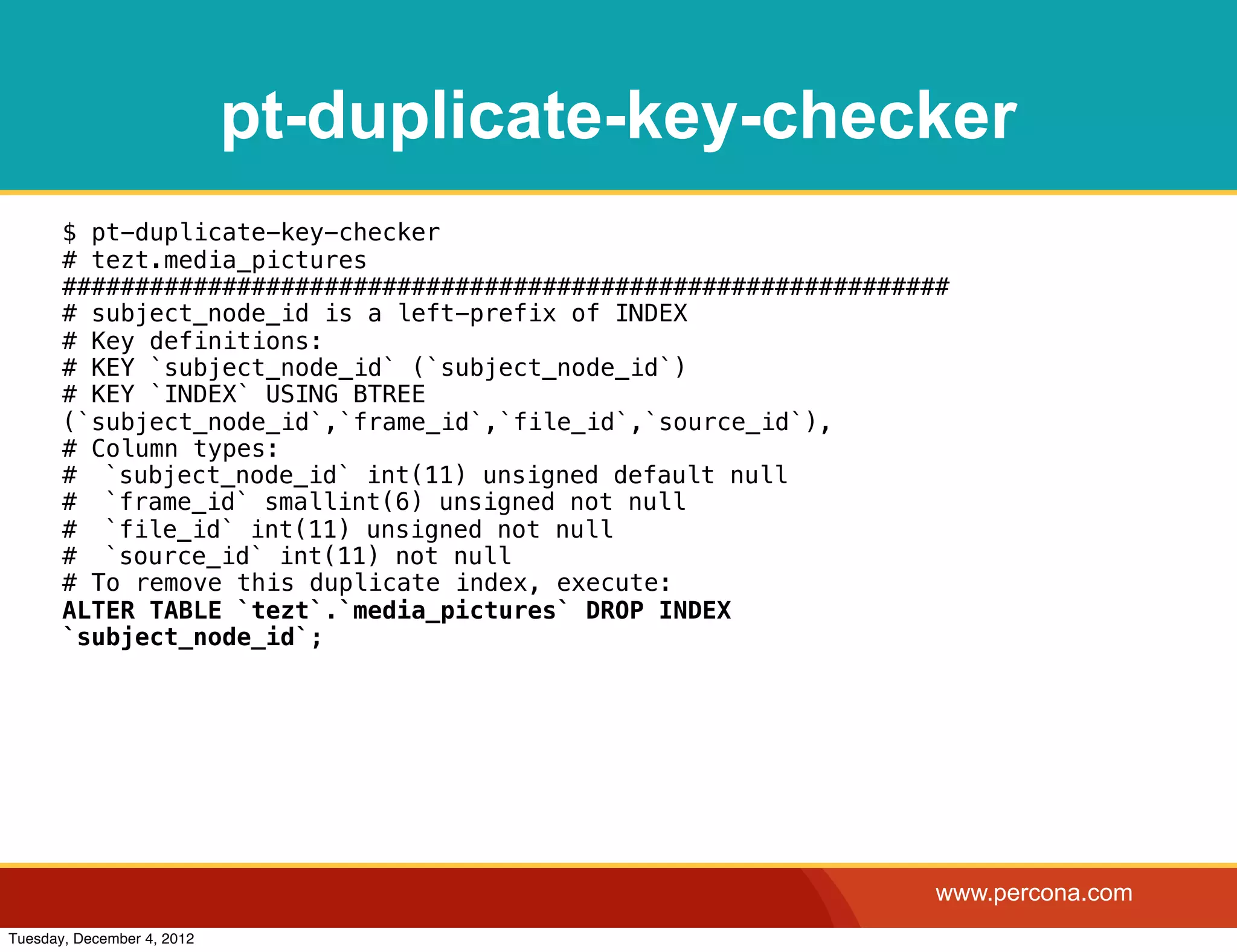 pt-duplicate-key-checker
       $ pt-duplicate-key-checker
       # tezt.media_pictures
       #############################################################
       # subject_node_id is a left-prefix of INDEX
       # Key definitions:
       # KEY `subject_node_id` (`subject_node_id`)
       # KEY `INDEX` USING BTREE
       (`subject_node_id`,`frame_id`,`file_id`,`source_id`),
       # Column types:
       #! `subject_node_id` int(11) unsigned default null
       #! `frame_id` smallint(6) unsigned not null
       #! `file_id` int(11) unsigned not null
       #! `source_id` int(11) not null
       # To remove this duplicate index, execute:
       ALTER TABLE `tezt`.`media_pictures` DROP INDEX
       `subject_node_id`;




                                                                   www.percona.com
Tuesday, December 4, 2012
 