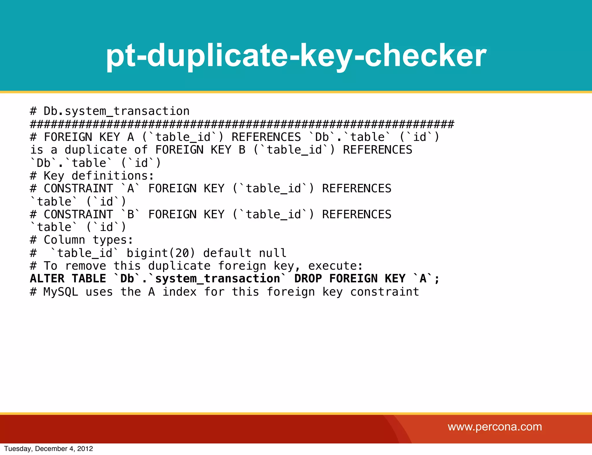 pt-duplicate-key-checker
       # Db.system_transaction
       #############################################################
       # FOREIGN KEY A (`table_id`) REFERENCES `Db`.`table` (`id`)
       is a duplicate of FOREIGN KEY B (`table_id`) REFERENCES
       `Db`.`table` (`id`)
       # Key definitions:
       # CONSTRAINT `A` FOREIGN KEY (`table_id`) REFERENCES
       `table` (`id`)
       # CONSTRAINT `B` FOREIGN KEY (`table_id`) REFERENCES
       `table` (`id`)
       # Column types:
       #! `table_id` bigint(20) default null
       # To remove this duplicate foreign key, execute:
       ALTER TABLE `Db`.`system_transaction` DROP FOREIGN KEY `A`;
       # MySQL uses the A index for this foreign key constraint




                                                                   www.percona.com
Tuesday, December 4, 2012
 