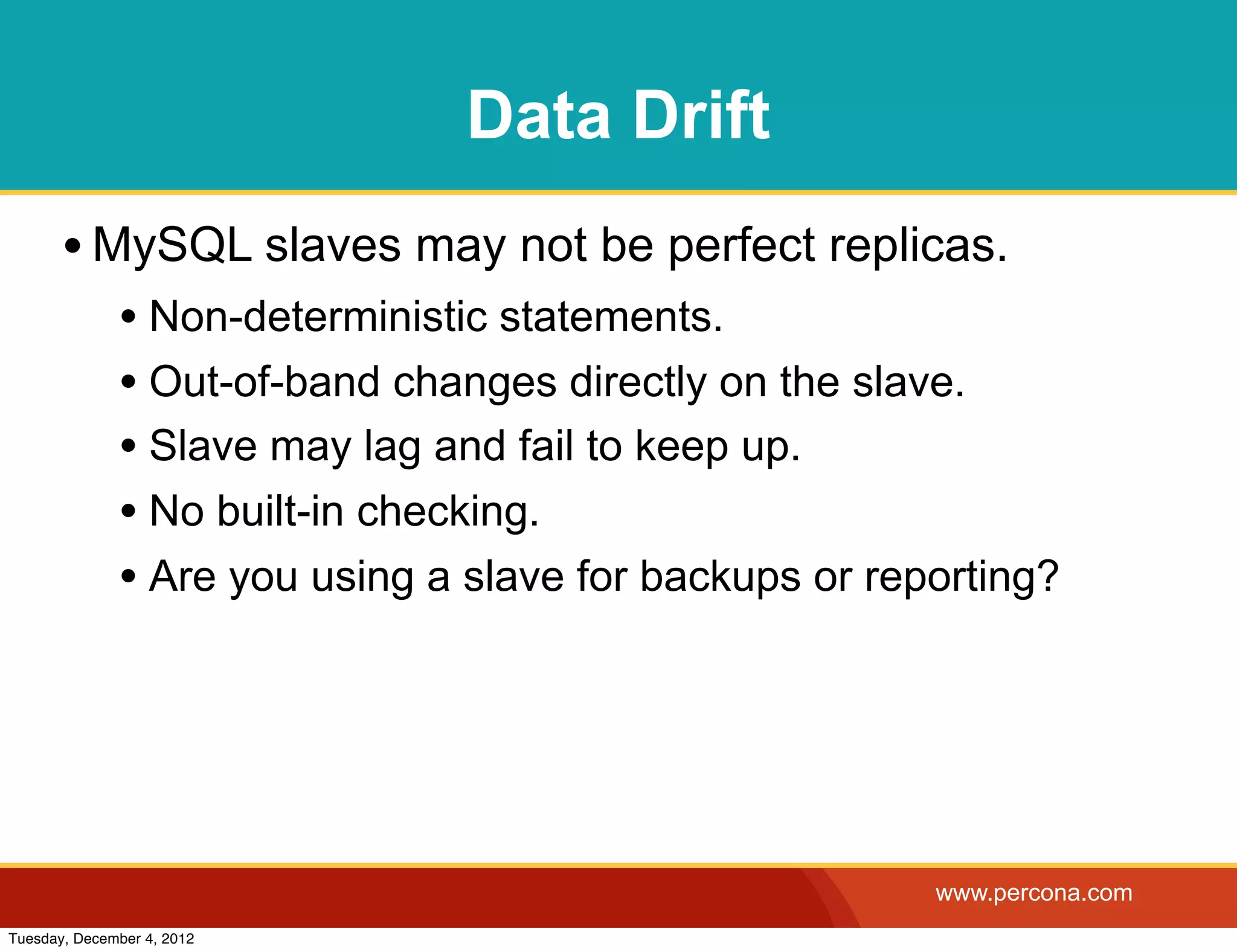 Data Drift
       • MySQL slaves may not be perfect replicas.
              • Non-deterministic statements.
              • Out-of-band changes directly on the slave.
              • Slave may lag and fail to keep up.
              • No built-in checking.
              • Are you using a slave for backups or reporting?




                                                        www.percona.com
Tuesday, December 4, 2012
 