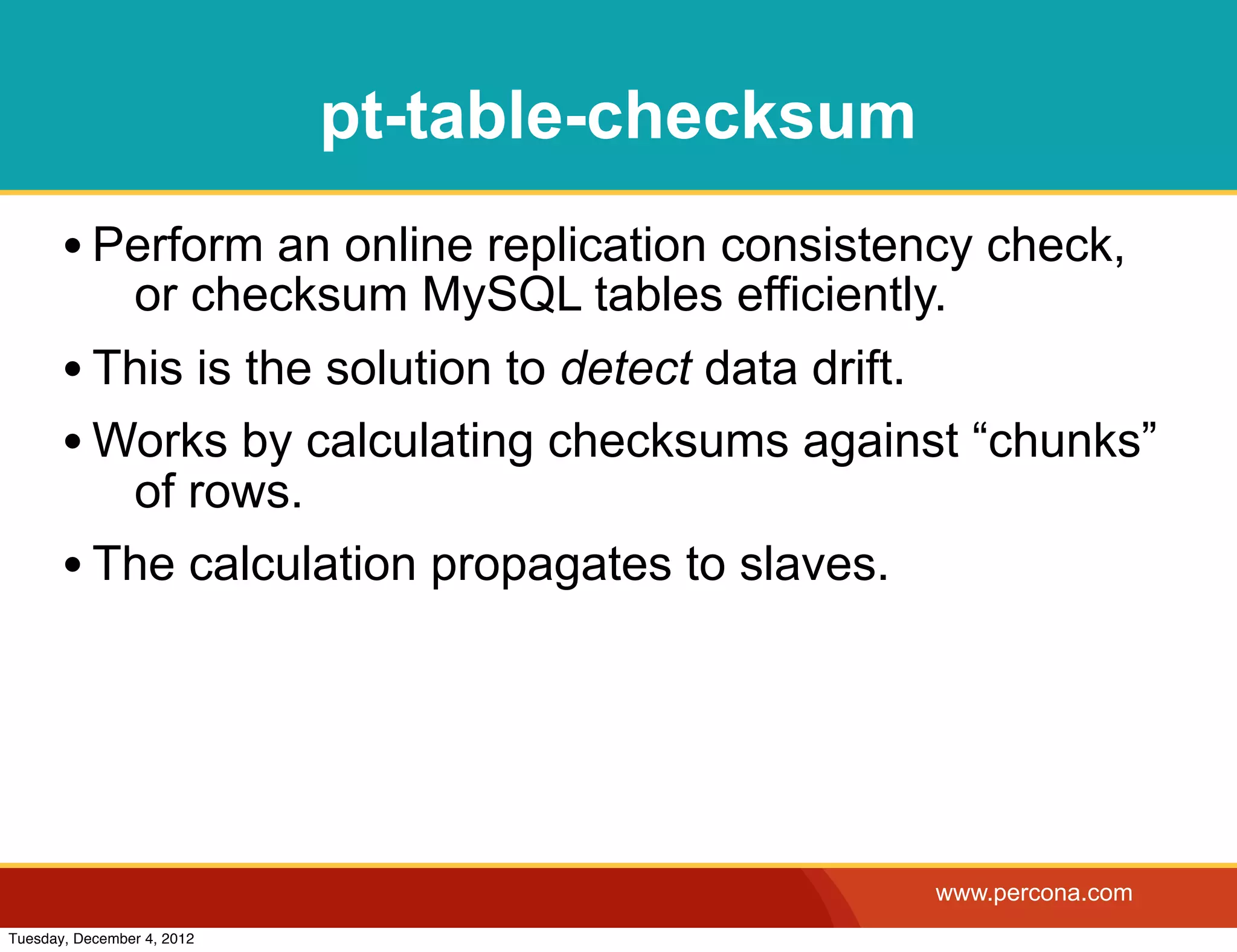 pt-table-checksum
       • Perform an online replication consistency check,
                or checksum MySQL tables efficiently.
       • This is the solution to detect data drift.
       • Works by calculating checksums against “chunks”
          of rows.
       • The calculation propagates to slaves.




                                                    www.percona.com
Tuesday, December 4, 2012
 