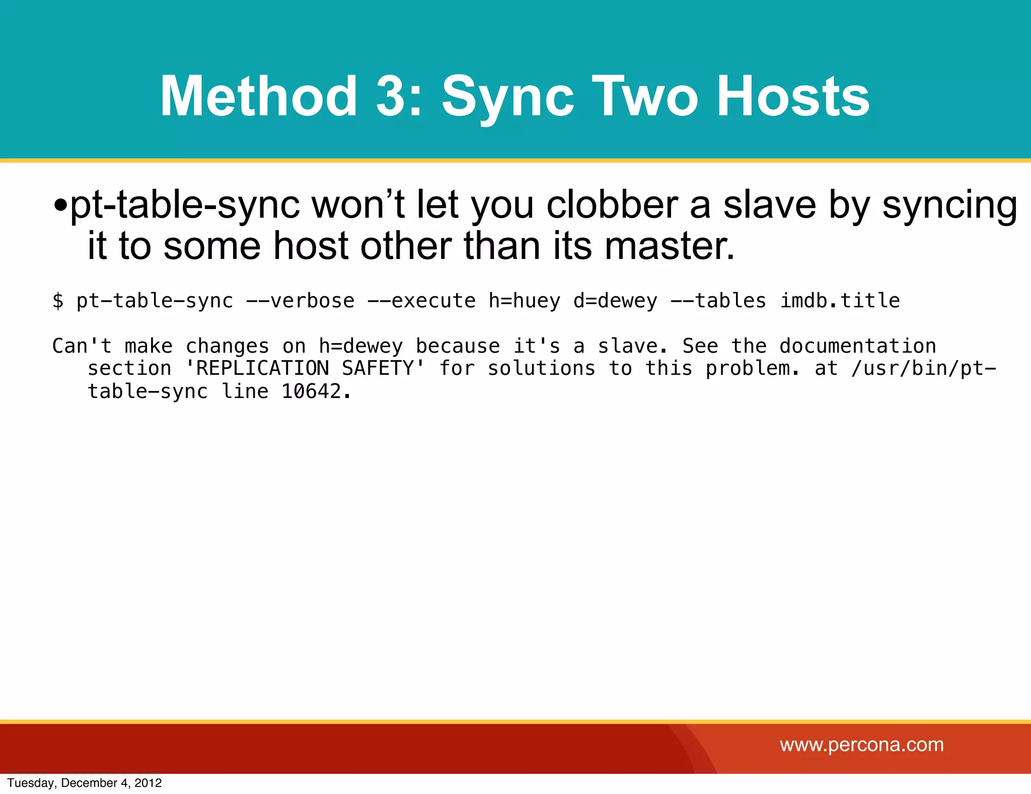 Method 3: Sync Two Hosts
       •pt-table-sync won’t let you clobber a slave by syncing
            it to some host other than its master.
       $ pt-table-sync --verbose --execute h=huey d=dewey --tables imdb.title

       Can't make changes on h=dewey because it's a slave. See the documentation
          section 'REPLICATION SAFETY' for solutions to this problem. at /usr/bin/pt-
          table-sync line 10642.




                                                                   www.percona.com
Tuesday, December 4, 2012
 