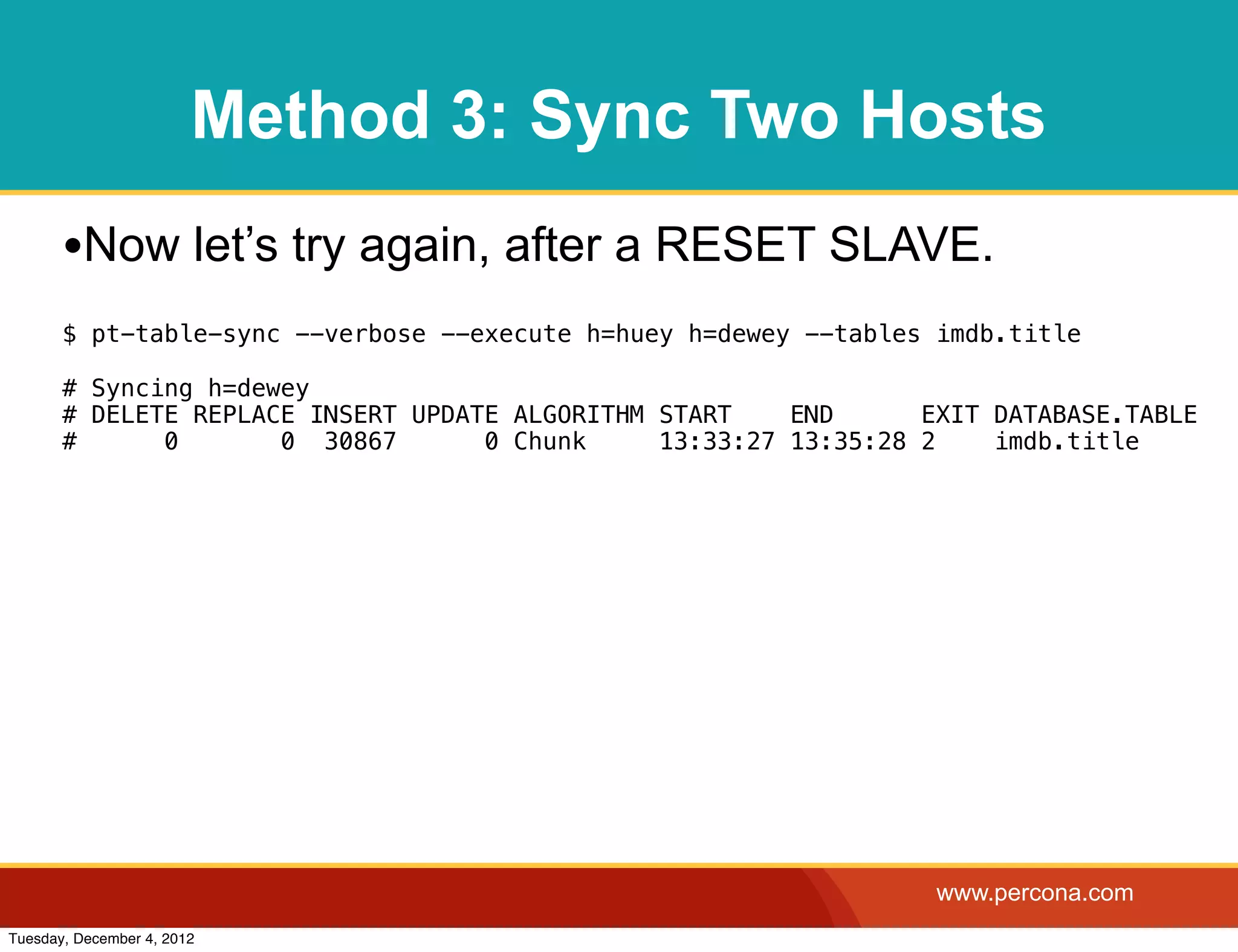 Method 3: Sync Two Hosts
       •Now let’s try again, after a RESET SLAVE.
       $ pt-table-sync --verbose --execute h=huey h=dewey --tables imdb.title

       # Syncing h=dewey
       # DELETE REPLACE INSERT UPDATE ALGORITHM START    END      EXIT DATABASE.TABLE
       #      0       0 30867       0 Chunk     13:33:27 13:35:28 2    imdb.title




                                                                   www.percona.com
Tuesday, December 4, 2012
 