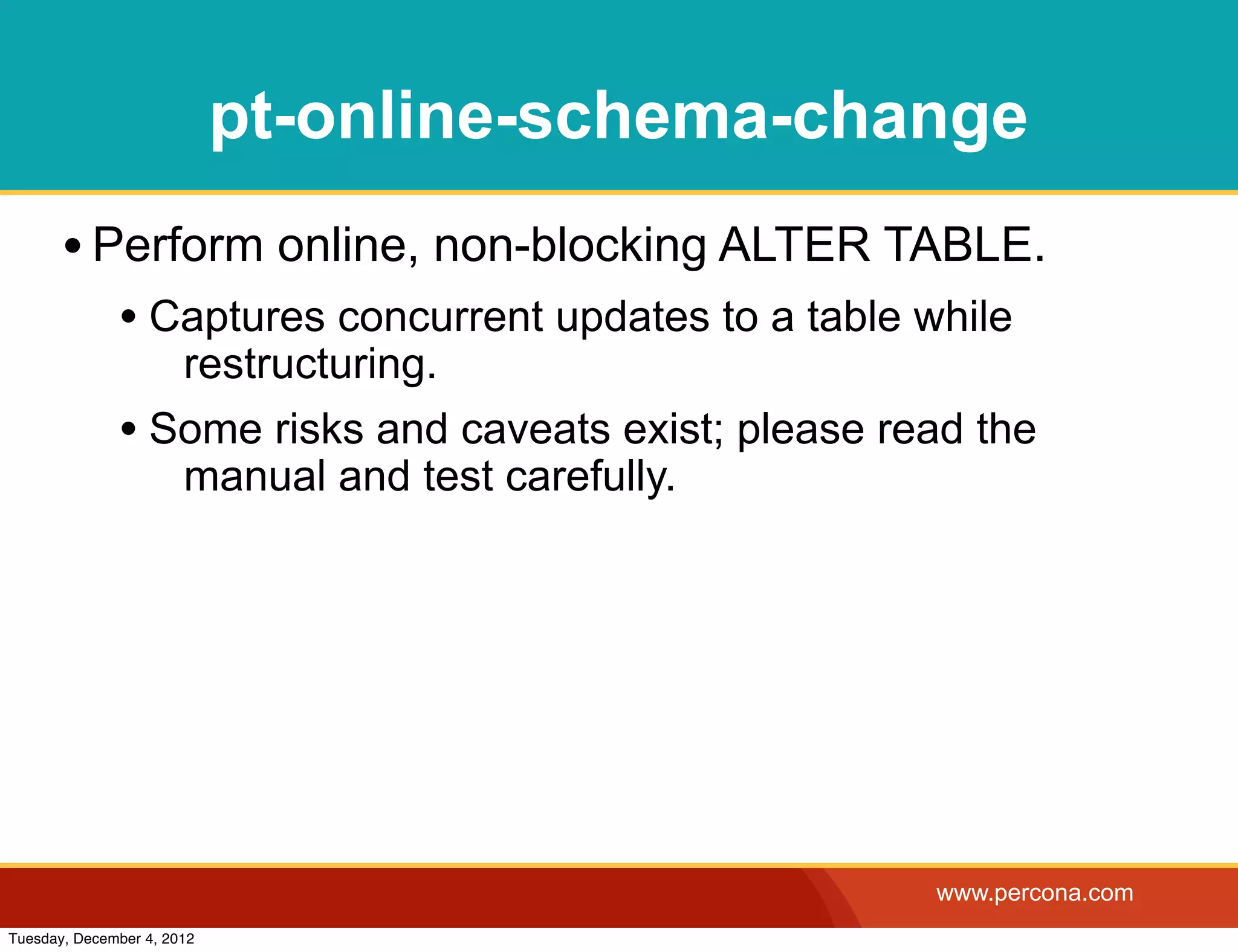 pt-online-schema-change
       • Perform online, non-blocking ALTER TABLE.
              • Captures concurrent updates to a table while
                 restructuring.
              • Some risks and caveats exist; please read the
                 manual and test carefully.




                                                        www.percona.com
Tuesday, December 4, 2012
 