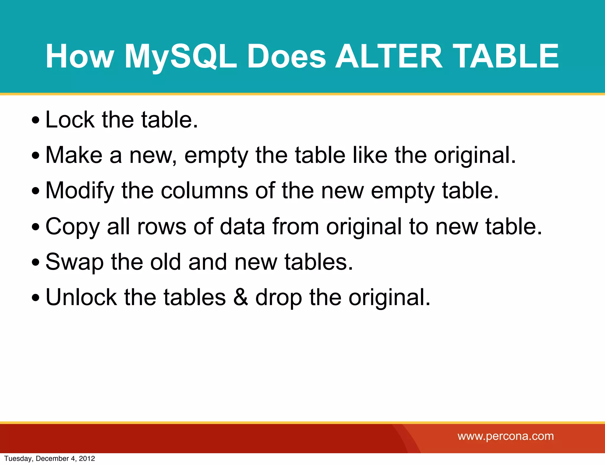 How MySQL Does ALTER TABLE
       • Lock the table.
       • Make a new, empty the table like the original.
       • Modify the columns of the new empty table.
       • Copy all rows of data from original to new table.
       • Swap the old and new tables.
       • Unlock the tables & drop the original.



                                                 www.percona.com
Tuesday, December 4, 2012
 