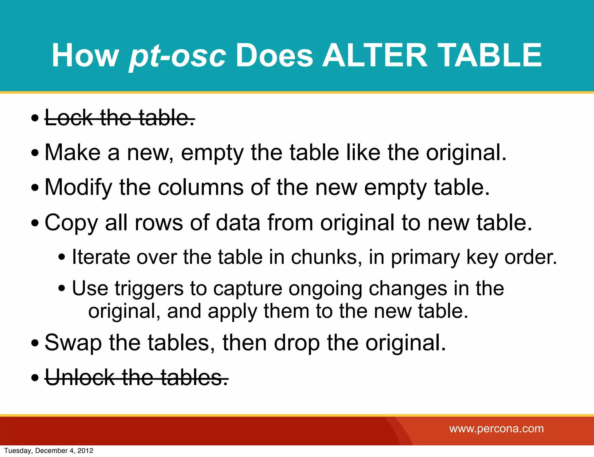 How pt-osc Does ALTER TABLE
       • Lock the table.
       • Make a new, empty the table like the original.
       • Modify the columns of the new empty table.
       • Copy all rows of data from original to new table.
              • Iterate over the table in chunks, in primary key order.
              • Use triggers to capture ongoing changes in the
                       original, and apply them to the new table.
       • Swap the tables, then drop the original.
       • Unlock the tables.
                                                              www.percona.com
Tuesday, December 4, 2012
 