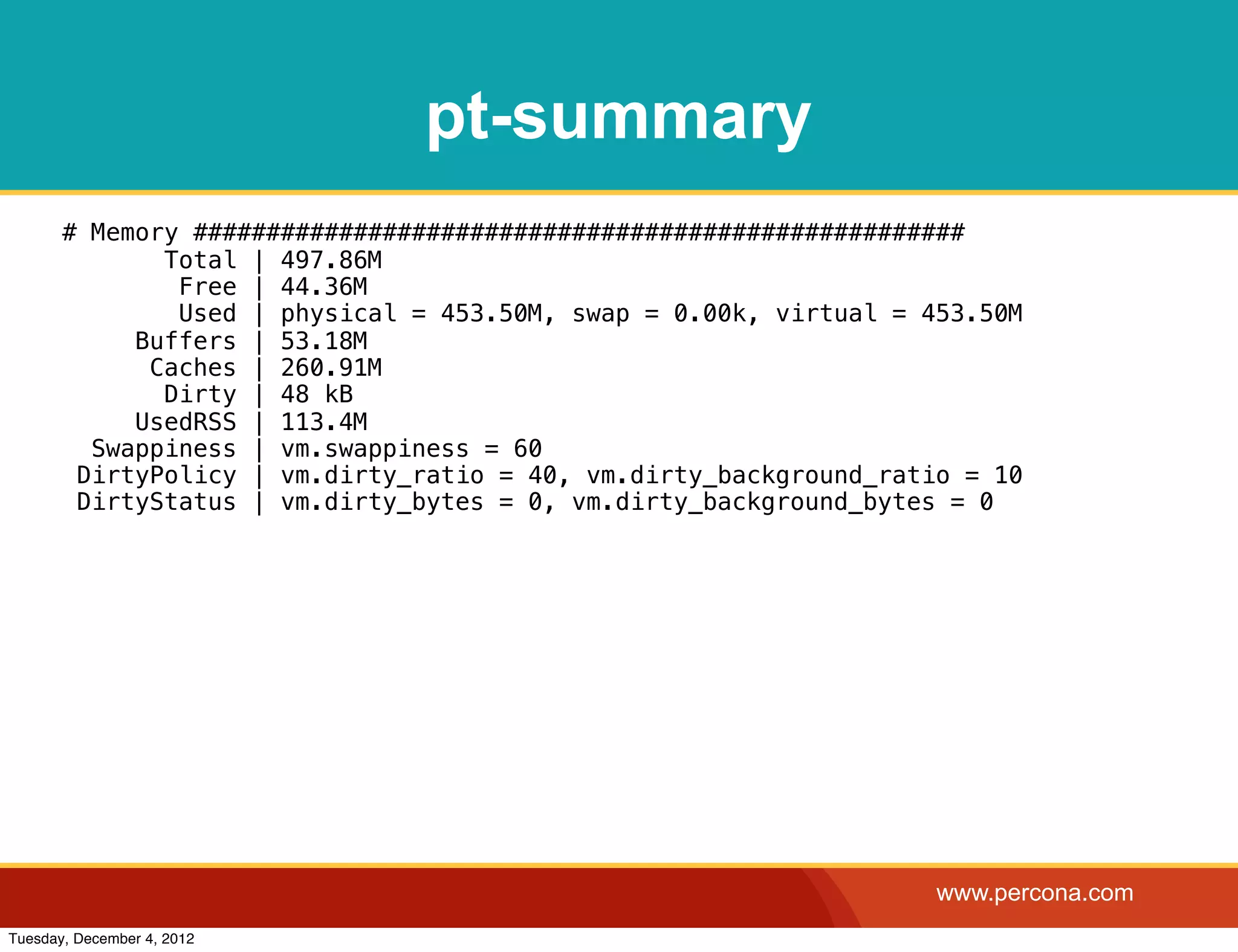 pt-summary
       # Memory #####################################################
              Total | 497.86M
               Free | 44.36M
               Used | physical = 453.50M, swap = 0.00k, virtual = 453.50M
            Buffers | 53.18M
             Caches | 260.91M
              Dirty | 48 kB
            UsedRSS | 113.4M
         Swappiness | vm.swappiness = 60
        DirtyPolicy | vm.dirty_ratio = 40, vm.dirty_background_ratio = 10
        DirtyStatus | vm.dirty_bytes = 0, vm.dirty_background_bytes = 0




                                                                   www.percona.com
Tuesday, December 4, 2012
 