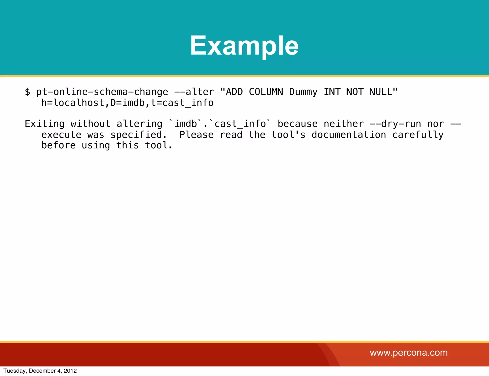 Example
       $ pt-online-schema-change --alter "ADD COLUMN Dummy INT NOT NULL"
          h=localhost,D=imdb,t=cast_info

       Exiting without altering `imdb`.`cast_info` because neither --dry-run nor --
          execute was specified. Please read the tool's documentation carefully
          before using this tool.




                                                                   www.percona.com
Tuesday, December 4, 2012
 