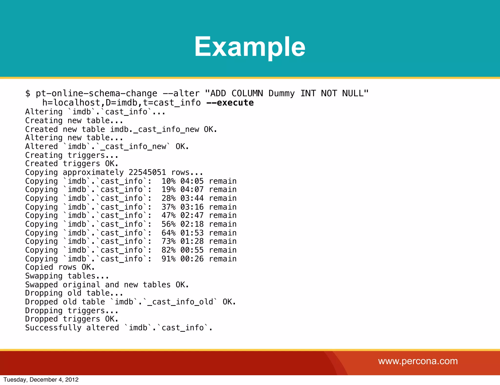 Example
       $ pt-online-schema-change --alter "ADD COLUMN Dummy INT NOT NULL"
          h=localhost,D=imdb,t=cast_info --execute
       Altering `imdb`.`cast_info`...
       Creating new table...
       Created new table imdb._cast_info_new OK.
       Altering new table...
       Altered `imdb`.`_cast_info_new` OK.
       Creating triggers...
       Created triggers OK.
       Copying approximately 22545051 rows...
       Copying `imdb`.`cast_info`: 10% 04:05 remain
       Copying `imdb`.`cast_info`: 19% 04:07 remain
       Copying `imdb`.`cast_info`: 28% 03:44 remain
       Copying `imdb`.`cast_info`: 37% 03:16 remain
       Copying `imdb`.`cast_info`: 47% 02:47 remain
       Copying `imdb`.`cast_info`: 56% 02:18 remain
       Copying `imdb`.`cast_info`: 64% 01:53 remain
       Copying `imdb`.`cast_info`: 73% 01:28 remain
       Copying `imdb`.`cast_info`: 82% 00:55 remain
       Copying `imdb`.`cast_info`: 91% 00:26 remain
       Copied rows OK.
       Swapping tables...
       Swapped original and new tables OK.
       Dropping old table...
       Dropped old table `imdb`.`_cast_info_old` OK.
       Dropping triggers...
       Dropped triggers OK.
       Successfully altered `imdb`.`cast_info`.



                                                                           www.percona.com
Tuesday, December 4, 2012
 