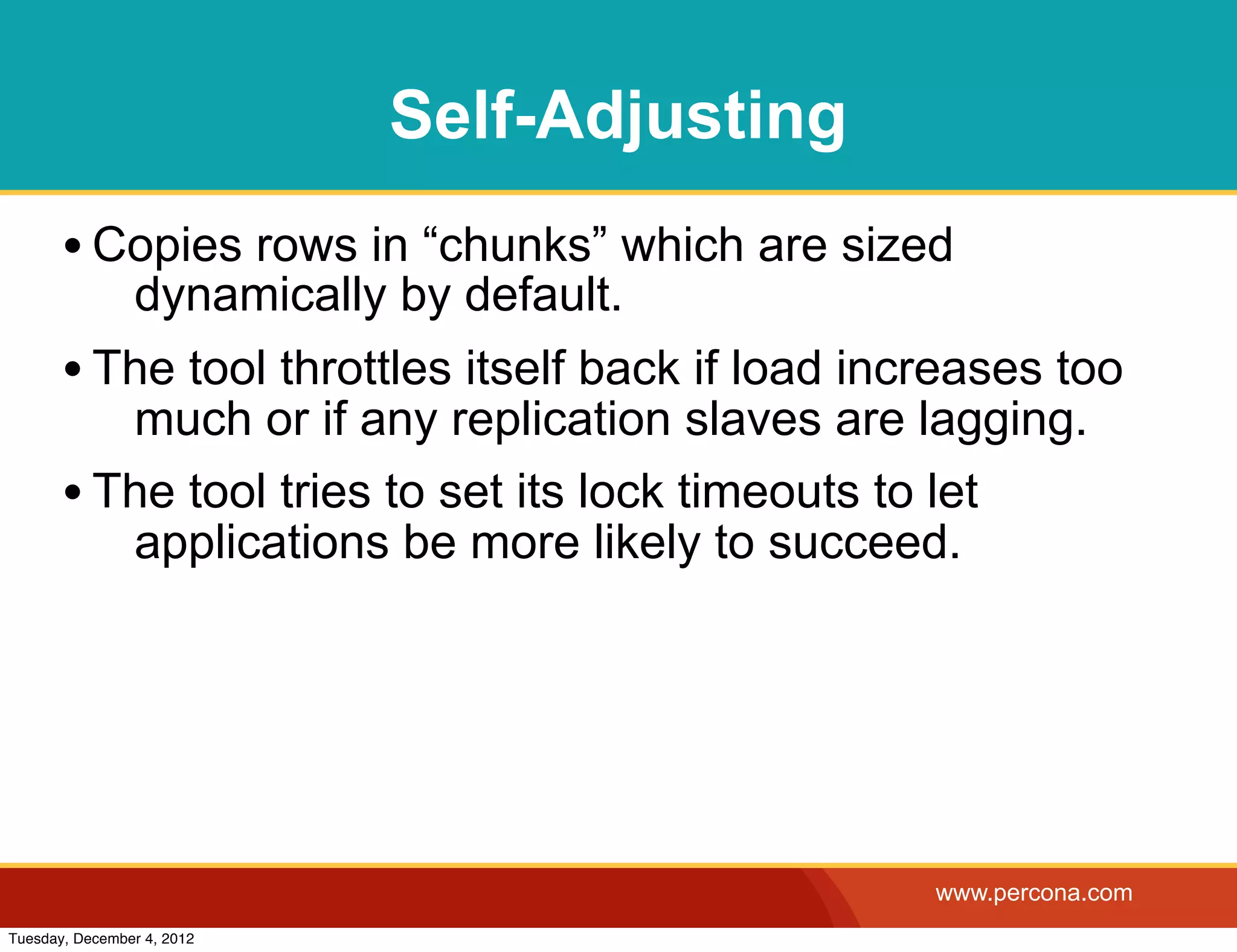 Self-Adjusting
       • Copies rows in “chunks” which are sized
                dynamically by default.
       • The tool throttles itself back if load increases too
          much or if any replication slaves are lagging.
       • The tool tries to set its lock timeouts to let
          applications be more likely to succeed.




                                                   www.percona.com
Tuesday, December 4, 2012
 