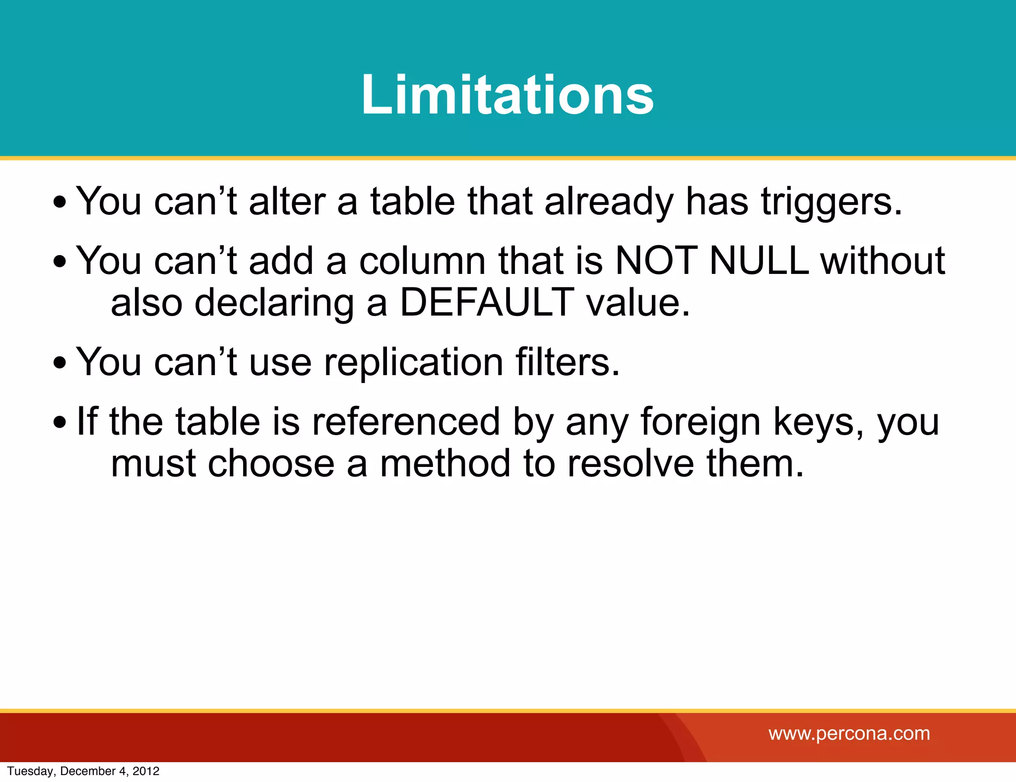 Limitations
       • You can’t alter a table that already has triggers.
       • You can’t add a column that is NOT NULL without
            also declaring a DEFAULT value.
       • You can’t use replication filters.
       • If the table is referenced by any foreign keys, you
            must choose a method to resolve them.




                                                 www.percona.com
Tuesday, December 4, 2012
 