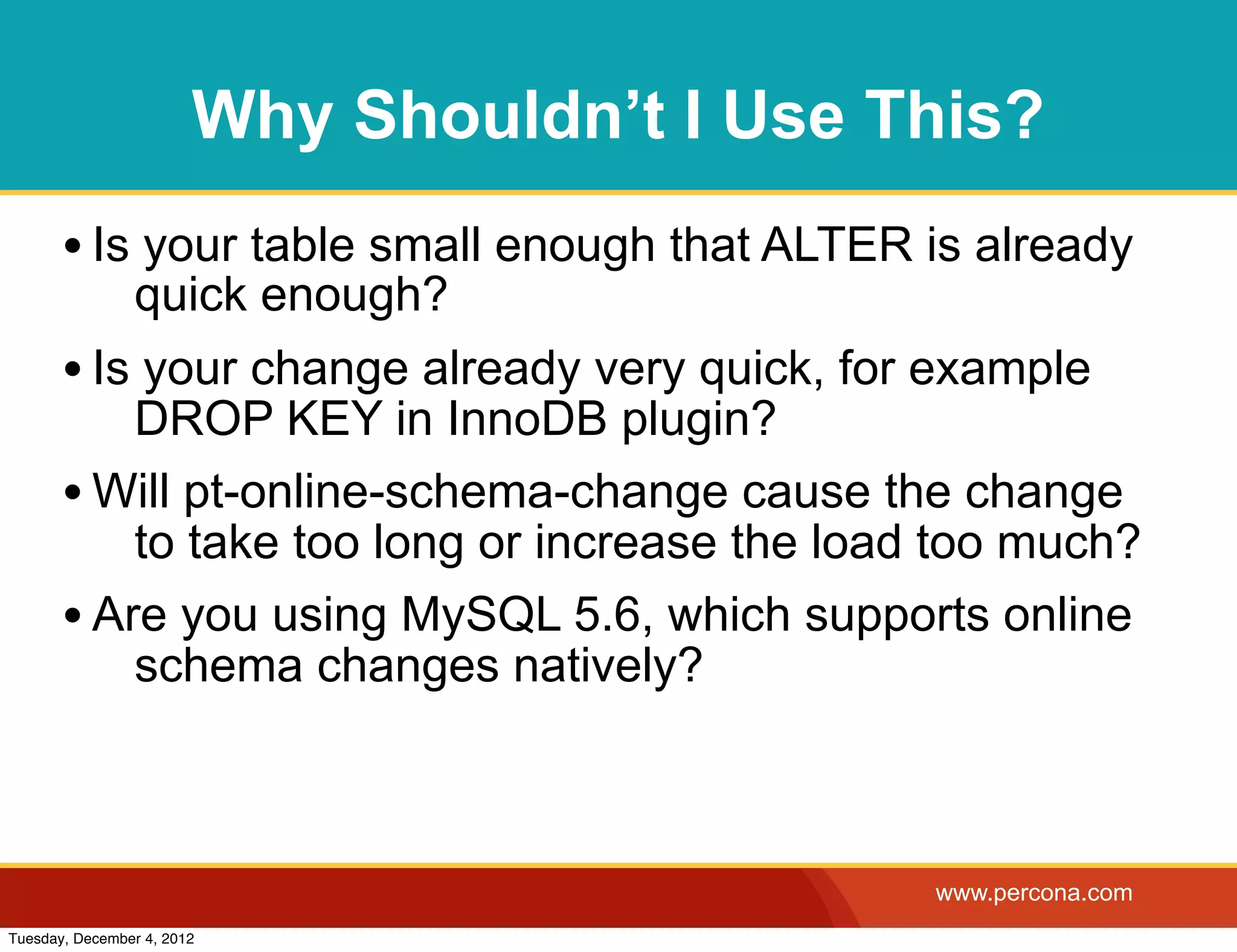 Why Shouldn’t I Use This?
       • Is your table small enough that ALTER is already
                quick enough?
       • Is your change already very quick, for example
           DROP KEY in InnoDB plugin?
       • Will pt-online-schema-change cause the change
           to take too long or increase the load too much?
       • Are you using MySQL 5.6, which supports online
           schema changes natively?



                                                www.percona.com
Tuesday, December 4, 2012
 