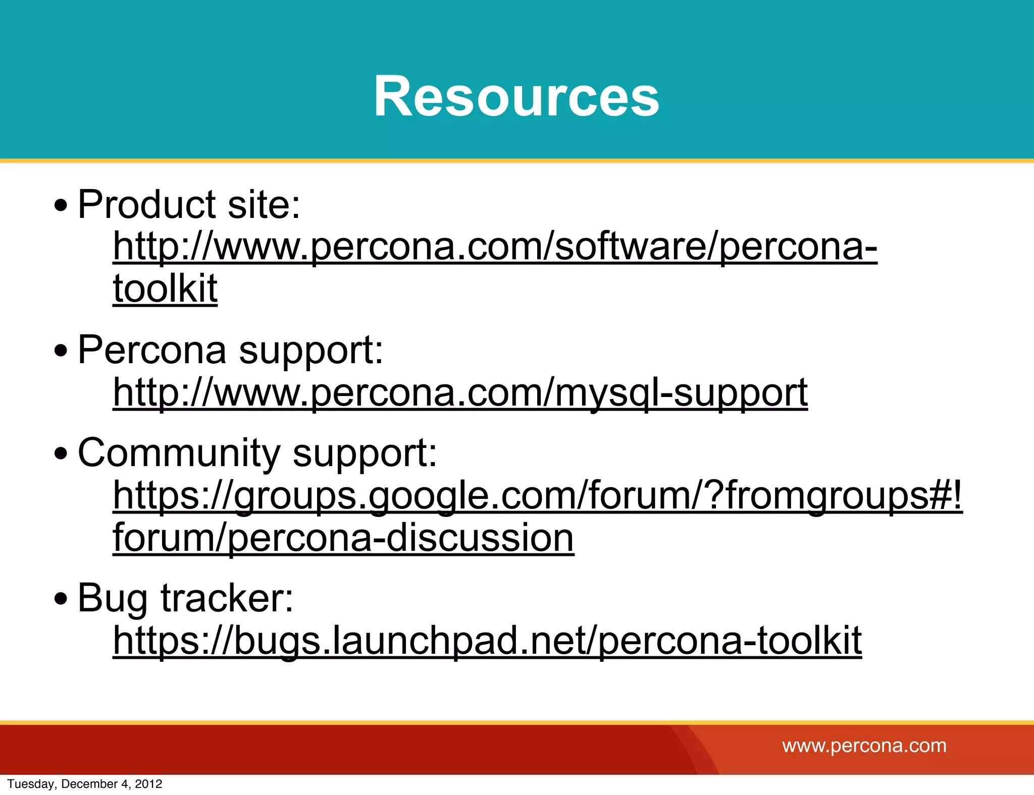 Resources
       • Product site:
                http://www.percona.com/software/percona-
                toolkit
       • Percona support:
          http://www.percona.com/mysql-support
       • Community support:
          https://groups.google.com/forum/?fromgroups#!
          forum/percona-discussion
       • Bug tracker:
          https://bugs.launchpad.net/percona-toolkit

                                                  www.percona.com
Tuesday, December 4, 2012
 