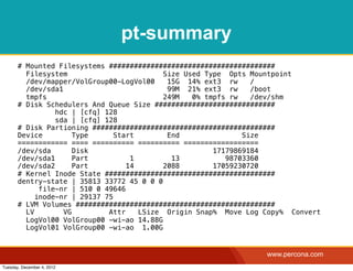 pt-summary
       # Mounted Filesystems ########################################
         Filesystem                         Size Used Type Opts Mountpoint
         /dev/mapper/VolGroup00-LogVol00     15G 14% ext3 rw     /
         /dev/sda1                           99M 21% ext3 rw     /boot
         tmpfs                              249M   0% tmpfs rw   /dev/shm
       # Disk Schedulers And Queue Size #############################
                 hdc | [cfq] 128
                 sda | [cfq] 128
       # Disk Partioning ############################################
       Device         Type      Start        End               Size
       ============ ==== ========== ========== ==================
       /dev/sda       Disk                              17179869184
       /dev/sda1      Part          1         13           98703360
       /dev/sda2      Part         14       2088        17059230720
       # Kernel Inode State #########################################
       dentry-state | 35813 33772 45 0 0 0
             file-nr | 510 0 49646
            inode-nr | 29137 75
       # LVM Volumes ################################################
         LV        VG         Attr    LSize Origin Snap% Move Log Copy% Convert
         LogVol00 VolGroup00 -wi-ao 14.88G
         LogVol01 VolGroup00 -wi-ao 1.00G


                                                                  www.percona.com
Tuesday, December 4, 2012
 