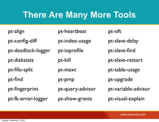 There Are Many More Tools
       pt-align              pt-heartbeat       pt-sift
       pt-conﬁg-diff         pt-index-usage     pt-slave-delay
       pt-deadlock-logger    pt-ioproﬁle        pt-slave-ﬁnd
       pt-diskstats          pt-kill            pt-slave-restart
       pt-ﬁfo-split          pt-mext            pt-table-usage
       pt-ﬁnd                pt-pmp             pt-upgrade
       pt-ﬁngerprint         pt-query-advisor   pt-variable-advisor
       pt-fk-error-logger    pt-show-grants     pt-visual-explain

                                                      www.percona.com
Tuesday, December 4, 2012
 
