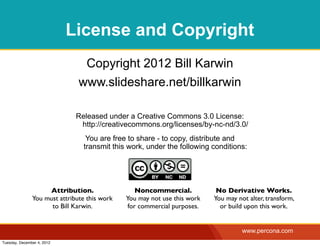 License and Copyright
                                Copyright 2012 Bill Karwin
                               www.slideshare.net/billkarwin

                              Released under a Creative Commons 3.0 License:
                               http://creativecommons.org/licenses/by-nc-nd/3.0/
                                 You are free to share - to copy, distribute and
                                transmit this work, under the following conditions:




                    Attribution.                  Noncommercial.           No Derivative Works.
               You must attribute this work   You may not use this work   You may not alter, transform,
                     to Bill Karwin.           for commercial purposes.     or build upon this work.


                                                                                    www.percona.com
Tuesday, December 4, 2012
 
