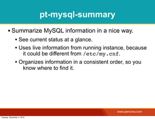 pt-mysql-summary
       • Summarize MySQL information in a nice way.
              • See current status at a glance.
              • Uses live information from running instance, because
                       it could be different from /etc/my.cnf.
              • Organizes information in a consistent order, so you
                       know where to find it.




                                                            www.percona.com
Tuesday, December 4, 2012
 