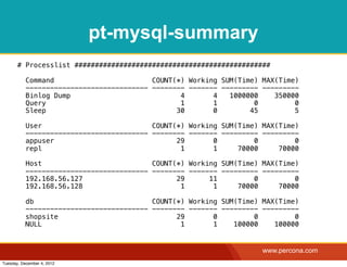 pt-mysql-summary
       # Processlist ################################################

           Command                        COUNT(*) Working SUM(Time) MAX(Time)
           ------------------------------ -------- ------- --------- ---------
           Binlog Dump                           4       4   1000000    350000
           Query                                 1       1         0         0
           Sleep                                30       0        45         5

           User                           COUNT(*) Working SUM(Time) MAX(Time)
           ------------------------------ -------- ------- --------- ---------
           appuser                              29       0         0         0
           repl                                  1       1     70000     70000

           Host                           COUNT(*) Working SUM(Time) MAX(Time)
           ------------------------------ -------- ------- --------- ---------
           192.168.56.127                       29      11         0         0
           192.168.56.128                        1       1     70000     70000

           db                             COUNT(*) Working SUM(Time) MAX(Time)
           ------------------------------ -------- ------- --------- ---------
           shopsite                             29       0         0         0
           NULL                                  1       1    100000    100000


                                                                     www.percona.com
Tuesday, December 4, 2012
 