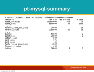 pt-mysql-summary
       # Status Counters (Wait 10 Seconds) ##########################
       Variable                                Per day Per second       10 secs
       Bytes_received                        150000000        1750           90
       Bytes_sent                              3000000          35         1500
       . . .
       Handler_read_rnd_next                     30000                       30
       Handler_write                           2250000          25           30
       . . .
       Queries                                   60000                        2
       Questions                                 20000                        2
       Select_scan                                 500
       Sort_rows                                   175
       Sort_scan                                    45
       Table_locks_immediate                      4000
       Threads_created                             450
       Uptime                                    90000           1            1




                                                                   www.percona.com
Tuesday, December 4, 2012
 