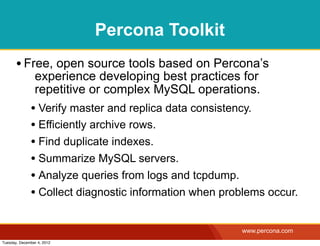 Percona Toolkit
       • Free, open source tools based on Percona’s
                experience developing best practices for
                repetitive or complex MySQL operations.
              • Verify master and replica data consistency.
              • Efficiently archive rows.
              • Find duplicate indexes.
              • Summarize MySQL servers.
              • Analyze queries from logs and tcpdump.
              • Collect diagnostic information when problems occur.

                                                       www.percona.com
Tuesday, December 4, 2012
 