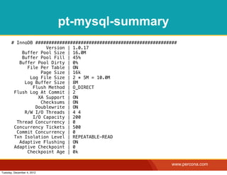 pt-mysql-summary
       # InnoDB #####################################################
                    Version | 1.0.17
           Buffer Pool Size | 16.0M
           Buffer Pool Fill | 45%
          Buffer Pool Dirty | 0%
             File Per Table | ON
                  Page Size | 16k
              Log File Size | 2 * 5M = 10.0M
            Log Buffer Size | 8M
               Flush Method | O_DIRECT
        Flush Log At Commit | 2
                 XA Support | ON
                  Checksums | ON
                Doublewrite | ON
            R/W I/O Threads | 4 4
               I/O Capacity | 200
         Thread Concurrency | 0
        Concurrency Tickets | 500
         Commit Concurrency | 0
        Txn Isolation Level | REPEATABLE-READ
          Adaptive Flushing | ON
        Adaptive Checkpoint | 0
             Checkpoint Age | 0k

                                                                   www.percona.com
Tuesday, December 4, 2012
 