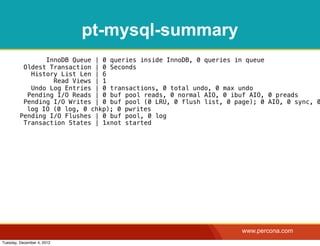 pt-mysql-summary
                InnoDB Queue | 0 queries inside InnoDB, 0 queries in queue
          Oldest Transaction | 0 Seconds
            History List Len | 6
                  Read Views | 1
            Undo Log Entries | 0 transactions, 0 total undo, 0 max undo
           Pending I/O Reads | 0 buf pool reads, 0 normal AIO, 0 ibuf AIO, 0 preads
          Pending I/O Writes | 0 buf pool (0 LRU, 0 flush list, 0 page); 0 AIO, 0 sync, 0
           log IO (0 log, 0 chkp); 0 pwrites
         Pending I/O Flushes | 0 buf pool, 0 log
          Transaction States | 1xnot started




                                                                    www.percona.com
Tuesday, December 4, 2012
 