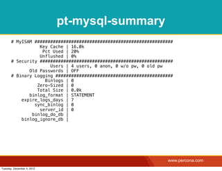 pt-mysql-summary
       # MyISAM #####################################################
                  Key Cache | 16.0k
                   Pct Used | 20%
                  Unflushed | 0%
       # Security ###################################################
                      Users | 4 users, 0 anon, 0 w/o pw, 0 old pw
              Old Passwords | OFF
       # Binary Logging #############################################
                    Binlogs | 0
                 Zero-Sized | 0
                 Total Size | 0.0k
              binlog_format | STATEMENT
           expire_logs_days | 7
                sync_binlog | 0
                  server_id | 0
               binlog_do_db |
           binlog_ignore_db |




                                                                   www.percona.com
Tuesday, December 4, 2012
 