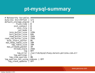 pt-mysql-summary
       # Noteworthy Variables #######################################
       Auto-Inc Incr/Offset | 1/1
       default_storage_engine | 0
                 flush_time | 0
               init_connect | 0
                  init_file | 0
                   sql_mode | 0
           join_buffer_size | 128k
           sort_buffer_size | 64k
           read_buffer_size | 256k
       read_rnd_buffer_size | 256k
         bulk_insert_buffer | 0k
        max_heap_table_size | 16M
             tmp_table_size | 16M
         max_allowed_packet | 1M
               thread_stack | 256k
                        log | OFF
                  log_error | /var/lib/mysql/huey.karwin.percona.com.err
               log_warnings | 1
           log_slow_queries | ON
       log_queries_not_using_indexes | OFF
          log_slave_updates | OFF


                                                                   www.percona.com
Tuesday, December 4, 2012
 