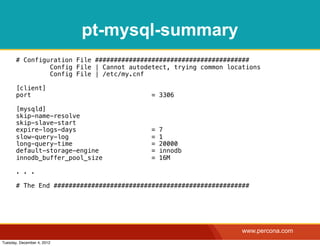 pt-mysql-summary
       # Configuration File #########################################
                Config File | Cannot autodetect, trying common locations
                Config File | /etc/my.cnf

       [client]
       port                                = 3306

       [mysqld]
       skip-name-resolve
       skip-slave-start
       expire-logs-days                    =   7
       slow-query-log                      =   1
       long-query-time                     =   20000
       default-storage-engine              =   innodb
       innodb_buffer_pool_size             =   16M

       . . .

       # The End ####################################################




                                                                   www.percona.com
Tuesday, December 4, 2012
 