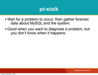 pt-stalk
       • Wait for a problem to occur, then gather forensic
                data about MySQL and the system.
       • Good when you want to diagnose a problem, but
                you don’t know when it happens.




                                                   www.percona.com
Tuesday, December 4, 2012
 