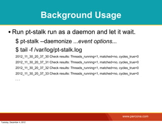 Background Usage
       • Run pt-stalk run as a daemon and let it wait.
              $ pt-stalk --daemonize ...event options...
              $ tail -f /var/log/pt-stalk.log
              2012_11_30_20_37_30 Check results: Threads_running=1, matched=no, cycles_true=0
              2012_11_30_20_37_31 Check results: Threads_running=1, matched=no, cycles_true=0
              2012_11_30_20_37_32 Check results: Threads_running=1, matched=no, cycles_true=0
              2012_11_30_20_37_33 Check results: Threads_running=1, matched=no, cycles_true=0
              ...




                                                                                  www.percona.com
Tuesday, December 4, 2012
 
