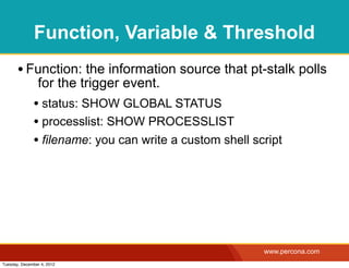 Function, Variable & Threshold
       • Function: the information source that pt-stalk polls
                for the trigger event.
              • status: SHOW GLOBAL STATUS
              • processlist: SHOW PROCESSLIST
              • filename: you can write a custom shell script




                                                         www.percona.com
Tuesday, December 4, 2012
 