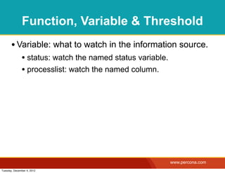 Function, Variable & Threshold
       • Variable: what to watch in the information source.
              • status: watch the named status variable.
              • processlist: watch the named column.




                                                           www.percona.com
Tuesday, December 4, 2012
 