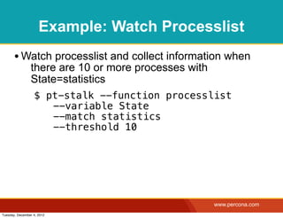 Example: Watch Processlist
       • Watch processlist and collect information when
                there are 10 or more processes with
                State=statistics
                  $ pt-stalk --function processlist
                   ! --variable State
                   ! --match statistics
                   ! --threshold 10




                                                      www.percona.com
Tuesday, December 4, 2012
 