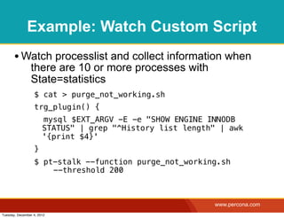 Example: Watch Custom Script
       • Watch processlist and collect information when
                there are 10 or more processes with
                State=statistics
                  $ cat > purge_not_working.sh
                  trg_plugin() {
                       mysql $EXT_ARGV -E -e "SHOW ENGINE INNODB
                       STATUS" | grep "^History list length" | awk
                       '{print $4}'
                  }
                  $ pt-stalk --function purge_not_working.sh
                    ! --threshold 200



                                                           www.percona.com
Tuesday, December 4, 2012
 