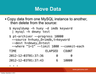 Move Data
       • Copy data from one MySQL instance to another,
                then delete from the source:
              $ mysqldump -h huey -d imdb keyword
               | mysql -h dewey test
              $ pt-archiver --progress 10000
               --source h=huey,D=imdb,t=keyword
               --dest h=dewey,D=test
               --where "1=1" --limit 1000 --commit-each
              TIME                  ELAPSED    COUNT
              2012-12-03T01:37:36          0       0
              2012-12-03T01:37:43          6   10000
              . . .
                                                       www.percona.com
Tuesday, December 4, 2012
 