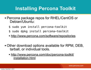 Installing Percona Toolkit
       • Percona package repos for RHEL/CentOS or
                Debian/Ubuntu:
              $ sudo yum install percona-toolkit
              $ sudo dpkg install percona-toolkit
              • http://www.percona.com/software/repositories

       • Other download options available for RPM, DEB,
                tarball, or individual tools.
              • http://www.percona.com/doc/percona-toolkit/
                       installation.html

                                                       www.percona.com
Tuesday, December 4, 2012
 