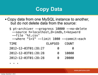 Copy Data
       • Copy data from one MySQL instance to another,
                but do not delete data from the source:
              $ pt-archiver --progress 10000 --no-delete
               --source h=localhost,D=imdb,t=keyword
               --file '%t.csv'
               --where "1=1" --limit 1000 --commit-each
              TIME                   ELAPSED    COUNT
              2012-12-03T01:28:27          0        0
              2012-12-03T01:28:28          0    10000
              2012-12-03T01:28:28          0    20000
              . . .

                                                        www.percona.com
Tuesday, December 4, 2012
 