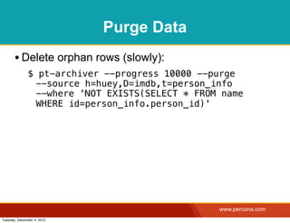Purge Data
       • Delete orphan rows (slowly):
              $ pt-archiver --progress 10000 --purge
               --source h=huey,D=imdb,t=person_info
               --where 'NOT EXISTS(SELECT * FROM name
               WHERE id=person_info.person_id)'




                                                www.percona.com
Tuesday, December 4, 2012
 
