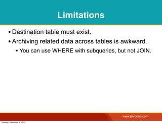 Limitations
       • Destination table must exist.
       • Archiving related data across tables is awkward.
              • You can use WHERE with subqueries, but not JOIN.




                                                     www.percona.com
Tuesday, December 4, 2012
 