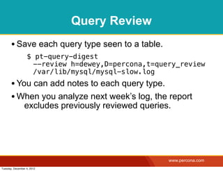 Query Review
       • Save each query type seen to a table.
                  $ pt-query-digest
                   --review h=dewey,D=percona,t=query_review
                   /var/lib/mysql/mysql-slow.log
       • You can add notes to each query type.
       • When you analyze next week’s log, the report
                excludes previously reviewed queries.




                                                    www.percona.com
Tuesday, December 4, 2012
 