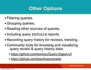 Other Options
       • Filtering queries.
       • Grouping queries.
       • Reading other sources of queries.
       • Including query EXPLAIN reports.
       • Recording query history for reviews, trending.
       • Community tools for browsing and visualizing
                query review & query history data:
              • https://github.com/kormoc/Query-Digest-UI
              • https://github.com/box/Anemometer
                                                       www.percona.com
Tuesday, December 4, 2012
 