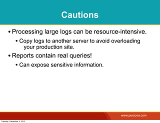 Cautions
       • Processing large logs can be resource-intensive.
              • Copy logs to another server to avoid overloading
                       your production site.
       • Reports contain real queries!
              • Can expose sensitive information.




                                                        www.percona.com
Tuesday, December 4, 2012
 